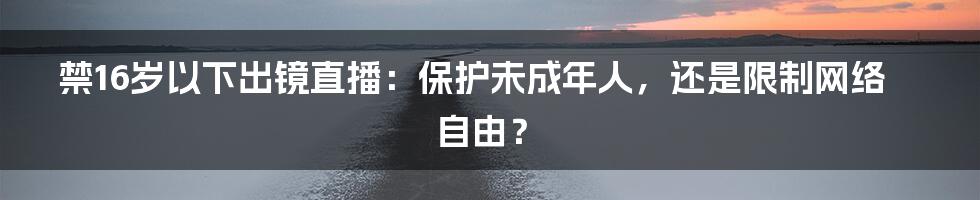 禁16岁以下出镜直播：保护未成年人，还是限制网络自由？