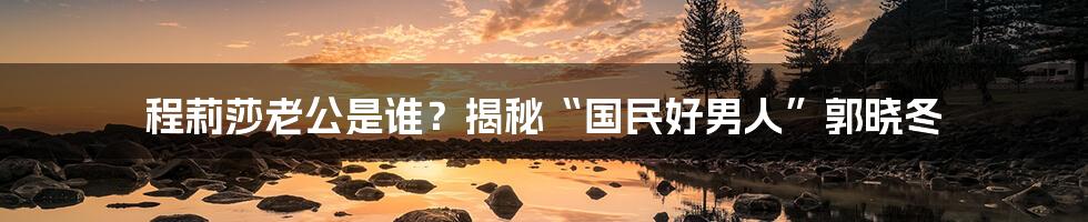 程莉莎老公是谁？揭秘“国民好男人”郭晓冬