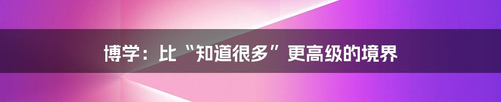 博学：比“知道很多”更高级的境界