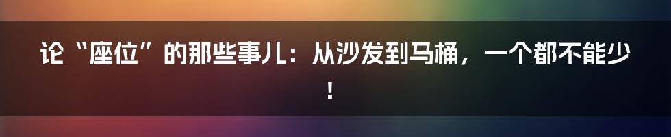 论“座位”的那些事儿：从沙发到马桶，一个都不能少！