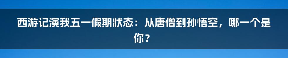 西游记演我五一假期状态：从唐僧到孙悟空，哪一个是你？