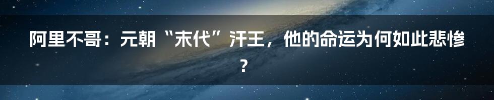 阿里不哥：元朝“末代”汗王，他的命运为何如此悲惨？