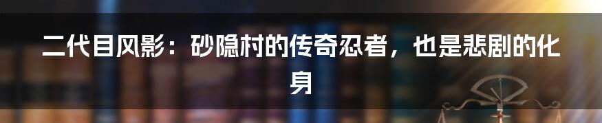 二代目风影：砂隐村的传奇忍者，也是悲剧的化身