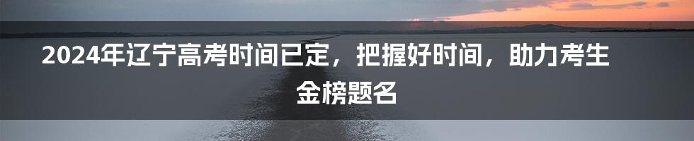 2024年辽宁高考时间已定，把握好时间，助力考生金榜题名