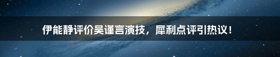 伊能静评价吴谨言演技，犀利点评引热议！