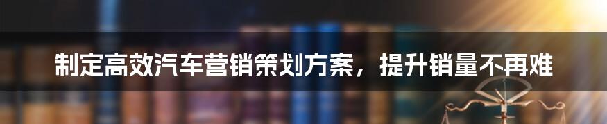 制定高效汽车营销策划方案，提升销量不再难