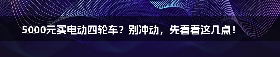 5000元买电动四轮车？别冲动，先看看这几点！