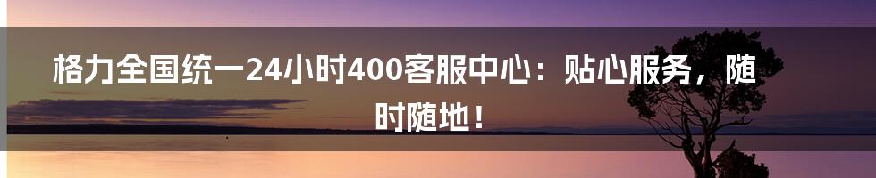 格力全国统一24小时400客服中心：贴心服务，随时随地！