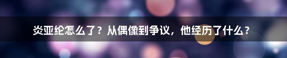 炎亚纶怎么了？从偶像到争议，他经历了什么？