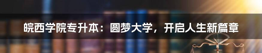 皖西学院专升本：圆梦大学，开启人生新篇章