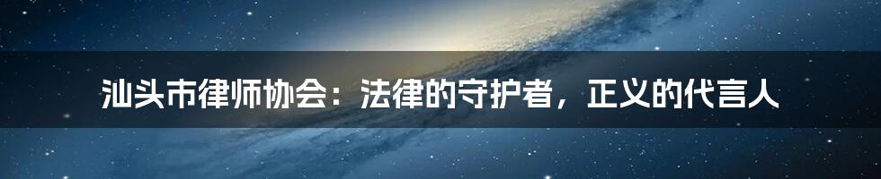 汕头市律师协会：法律的守护者，正义的代言人