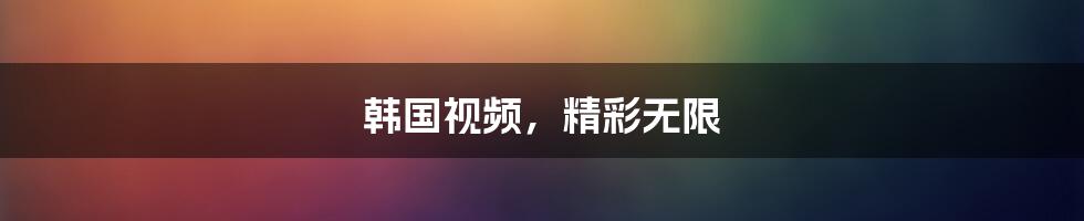 韩国视频，精彩无限