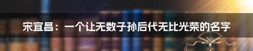 宋宜昌：一个让无数子孙后代无比光荣的名字