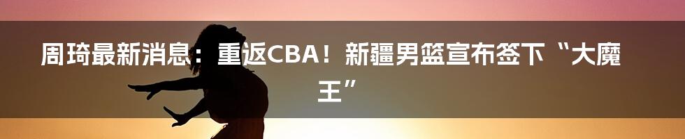 周琦最新消息：重返CBA！新疆男篮宣布签下“大魔王”