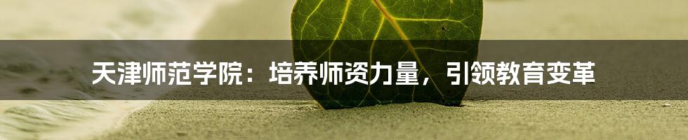 天津师范学院：培养师资力量，引领教育变革