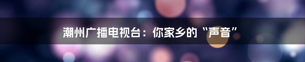 潮州广播电视台：你家乡的“声音”