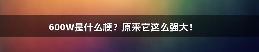 600W是什么梗？原来它这么强大！