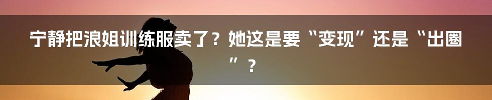 宁静把浪姐训练服卖了？她这是要“变现”还是“出圈”？