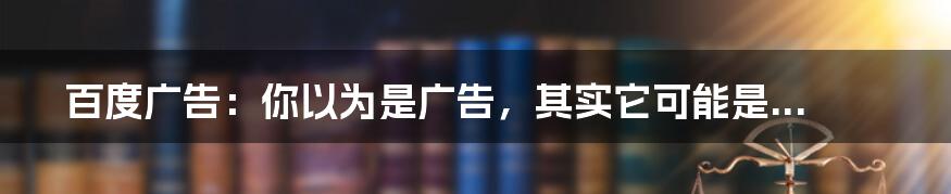 百度广告：你以为是广告，其实它可能是...