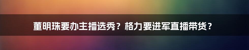 董明珠要办主播选秀？格力要进军直播带货？