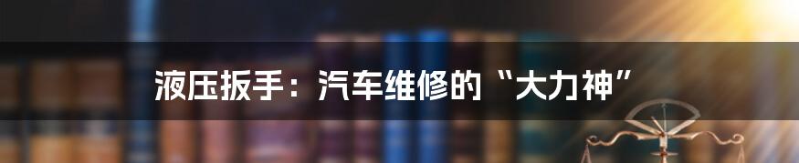 液压扳手：汽车维修的“大力神”