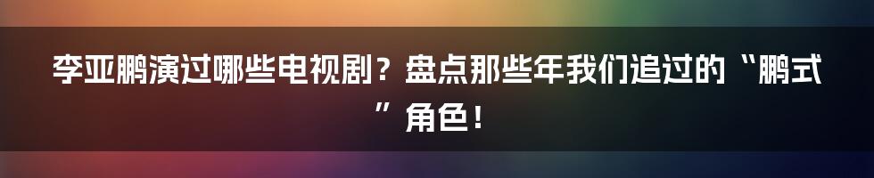 李亚鹏演过哪些电视剧？盘点那些年我们追过的“鹏式”角色！