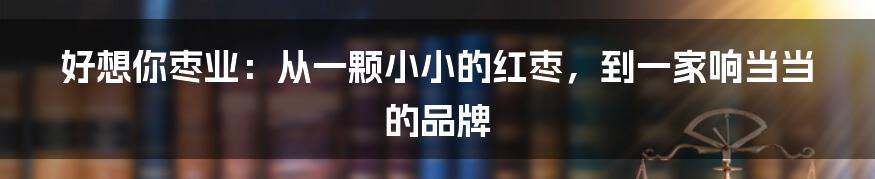 好想你枣业：从一颗小小的红枣，到一家响当当的品牌