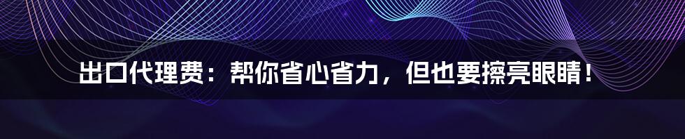 出口代理费：帮你省心省力，但也要擦亮眼睛！