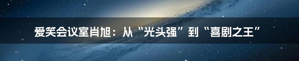 爱笑会议室肖旭：从“光头强”到“喜剧之王”