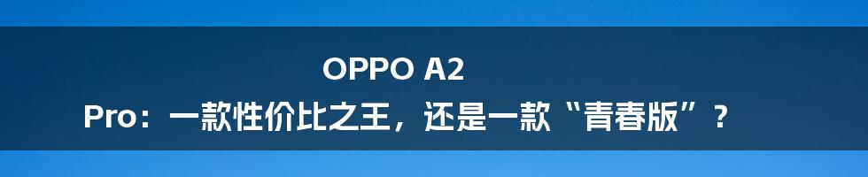 OPPO A2 Pro：一款性价比之王，还是一款“青春版”？