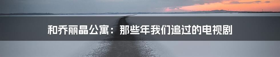 和乔丽晶公寓：那些年我们追过的电视剧