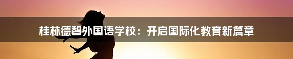 桂林德智外国语学校：开启国际化教育新篇章