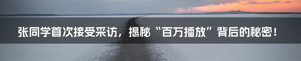 张同学首次接受采访，揭秘“百万播放”背后的秘密！