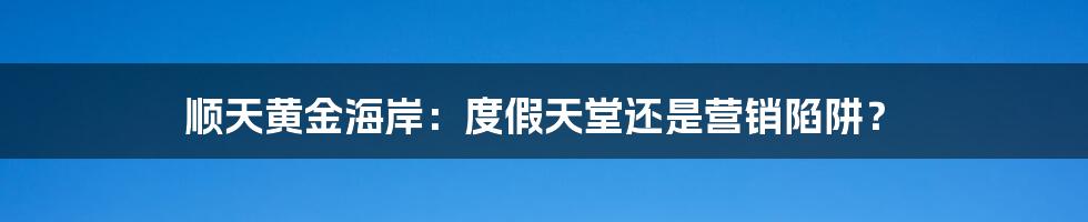 顺天黄金海岸：度假天堂还是营销陷阱？