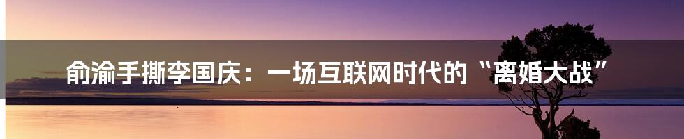 俞渝手撕李国庆：一场互联网时代的“离婚大战”