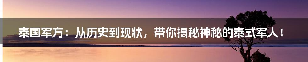 泰国军方：从历史到现状，带你揭秘神秘的泰式军人！