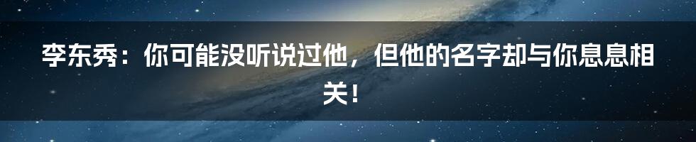 李东秀：你可能没听说过他，但他的名字却与你息息相关！