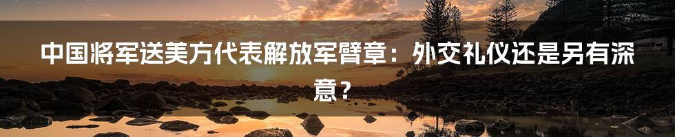 中国将军送美方代表解放军臂章：外交礼仪还是另有深意？