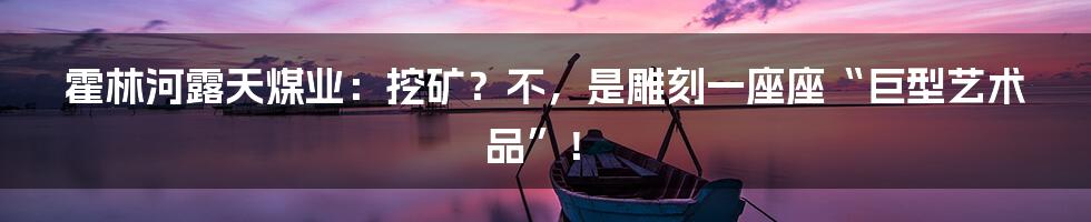 霍林河露天煤业：挖矿？不，是雕刻一座座“巨型艺术品”！