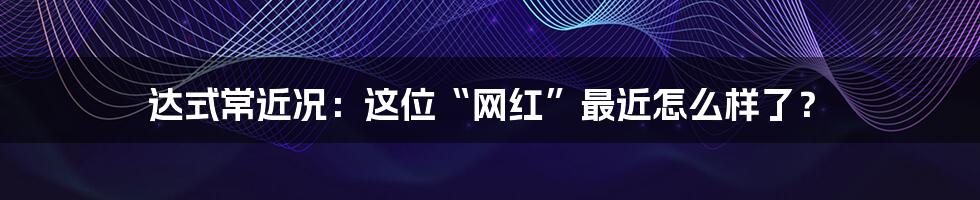 达式常近况：这位“网红”最近怎么样了？