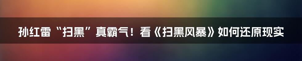 孙红雷“扫黑”真霸气！看《扫黑风暴》如何还原现实