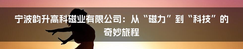 宁波韵升高科磁业有限公司：从“磁力”到“科技”的奇妙旅程