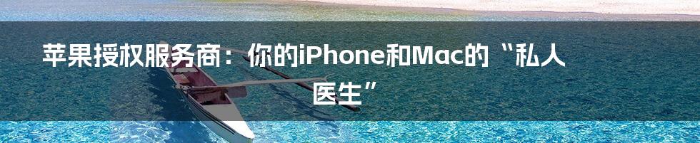 苹果授权服务商：你的iPhone和Mac的“私人医生”