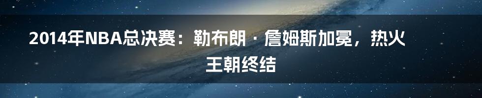 2014年NBA总决赛：勒布朗·詹姆斯加冕，热火王朝终结