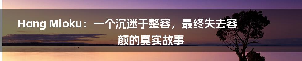 Hang Mioku：一个沉迷于整容，最终失去容颜的真实故事