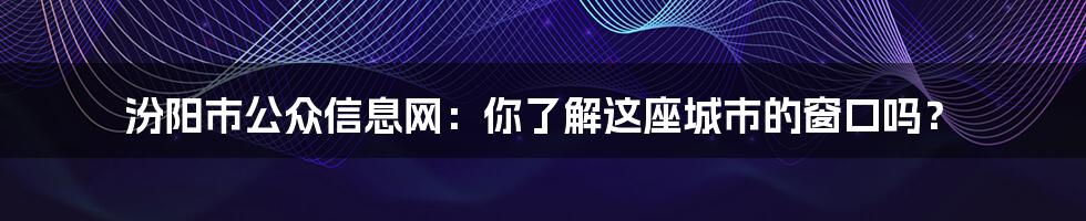 汾阳市公众信息网：你了解这座城市的窗口吗？