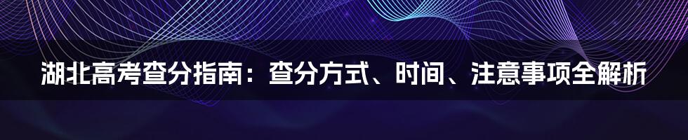 湖北高考查分指南：查分方式、时间、注意事项全解析