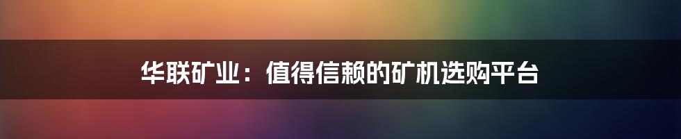 华联矿业：值得信赖的矿机选购平台