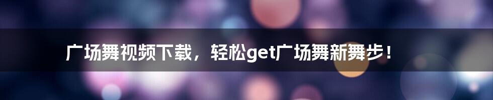 广场舞视频下载，轻松get广场舞新舞步！