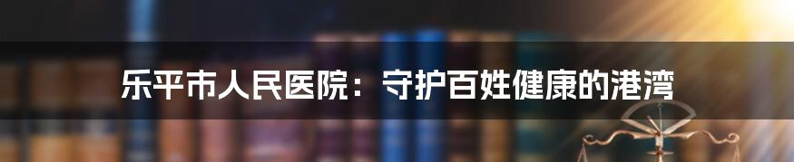 乐平市人民医院：守护百姓健康的港湾